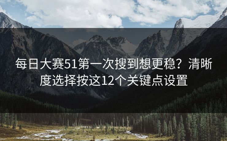 每日大赛51第一次搜到想更稳？清晰度选择按这12个关键点设置  第1张
