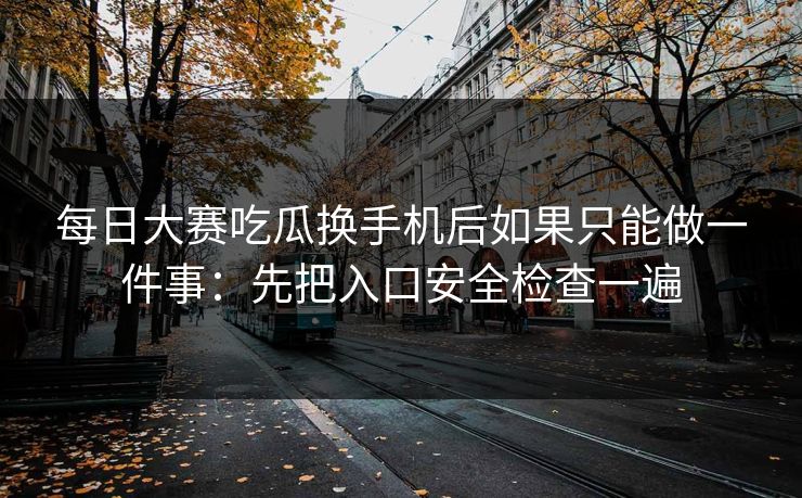 每日大赛吃瓜换手机后如果只能做一件事：先把入口安全检查一遍