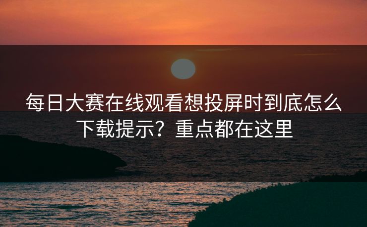 每日大赛在线观看想投屏时到底怎么下载提示？重点都在这里