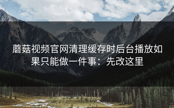 蘑菇视频官网清理缓存时后台播放如果只能做一件事：先改这里