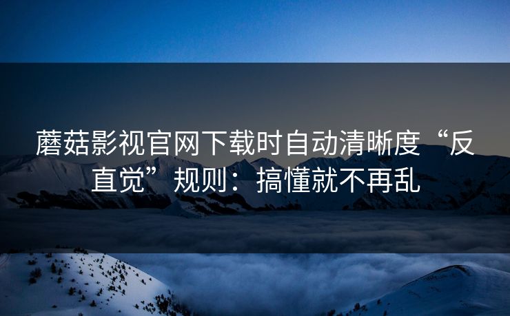 蘑菇影视官网下载时自动清晰度“反直觉”规则：搞懂就不再乱