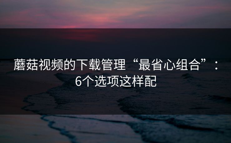蘑菇视频的下载管理“最省心组合”：6个选项这样配