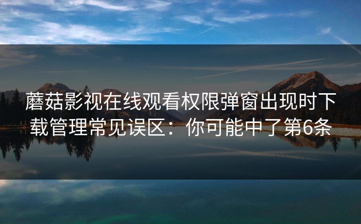 蘑菇影视在线观看权限弹窗出现时下载管理常见误区：你可能中了第6条