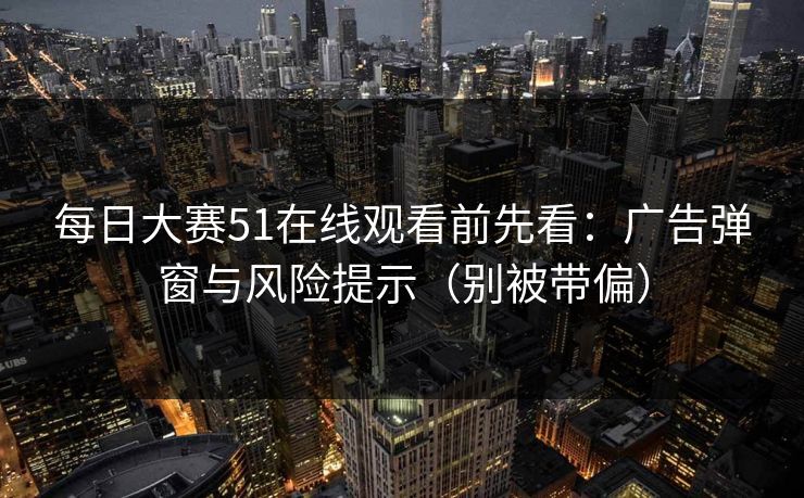 每日大赛51在线观看前先看：广告弹窗与风险提示（别被带偏）