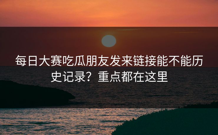 每日大赛吃瓜朋友发来链接能不能历史记录？重点都在这里