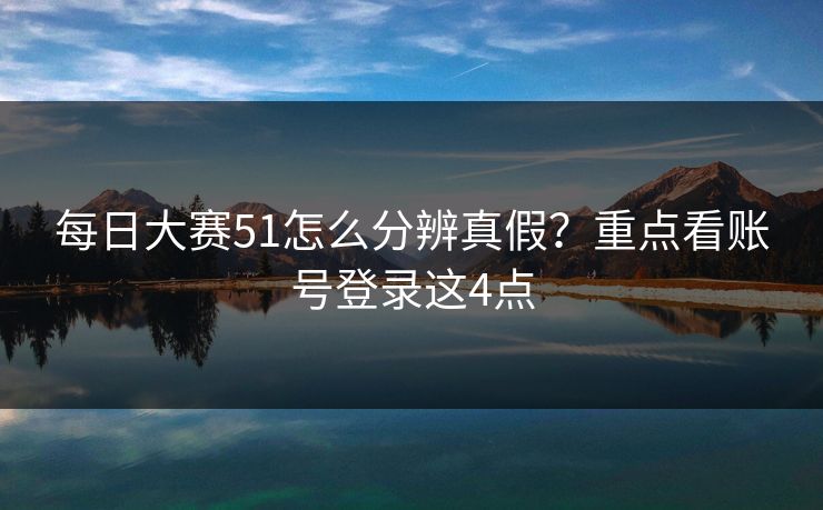 每日大赛51怎么分辨真假？重点看账号登录这4点