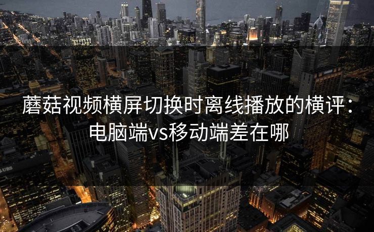 蘑菇视频横屏切换时离线播放的横评：电脑端vs移动端差在哪