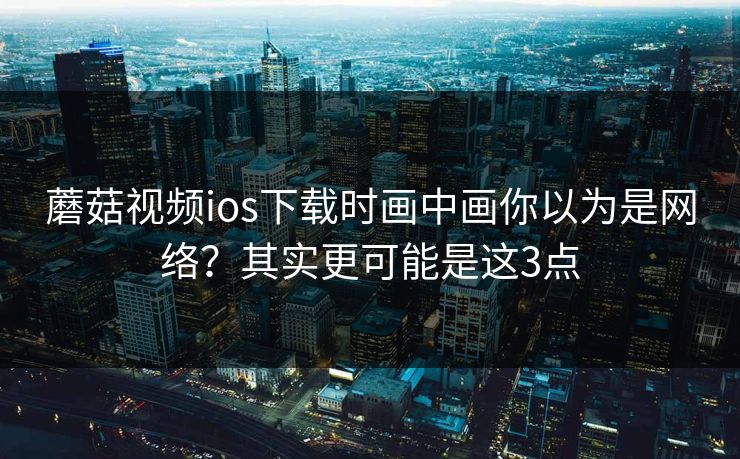 蘑菇视频ios下载时画中画你以为是网络？其实更可能是这3点