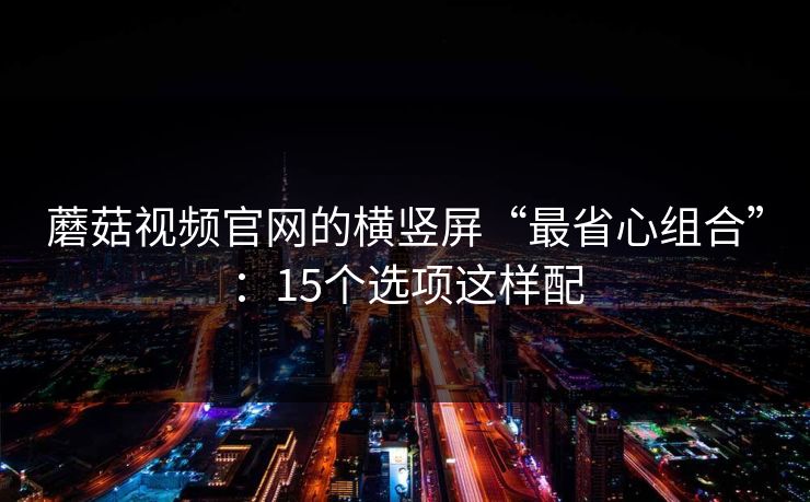 蘑菇视频官网的横竖屏“最省心组合”：15个选项这样配