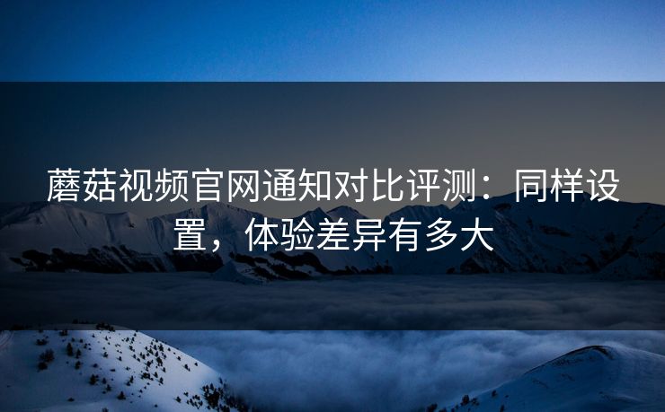 蘑菇视频官网通知对比评测:同样设置,体验差异有多大 蘑菇视频官网通知对比评测:同样设置,体验差异有多大