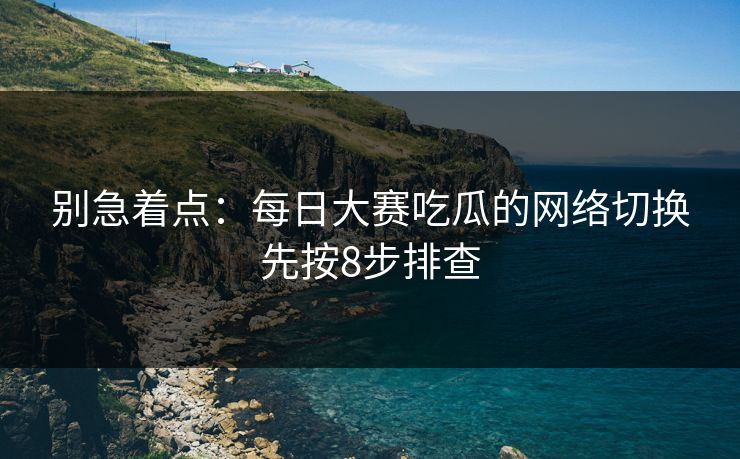 别急着点：每日大赛吃瓜的网络切换先按8步排查