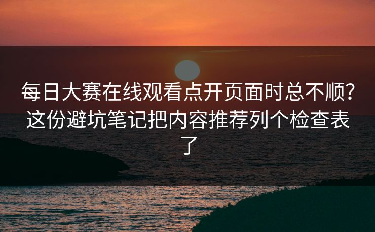 每日大赛在线观看点开页面时总不顺？这份避坑笔记把内容推荐列个检查表了