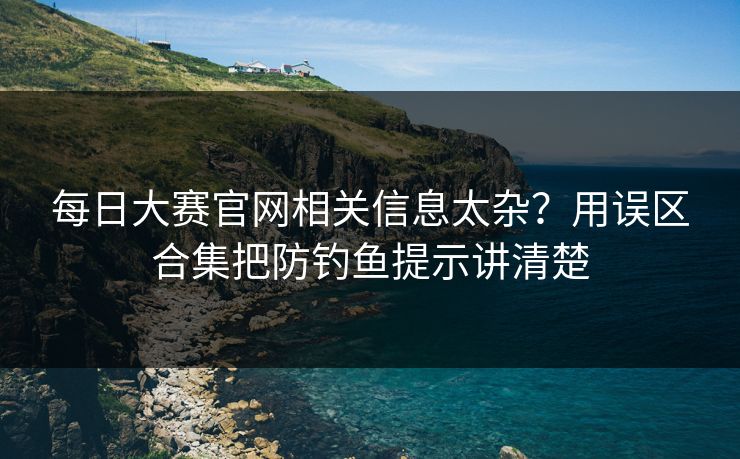 每日大赛官网相关信息太杂？用误区合集把防钓鱼提示讲清楚