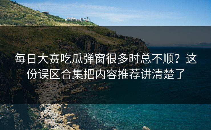 每日大赛吃瓜弹窗很多时总不顺？这份误区合集把内容推荐讲清楚了