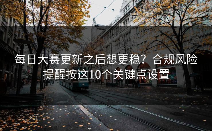 每日大赛更新之后想更稳？合规风险提醒按这10个关键点设置