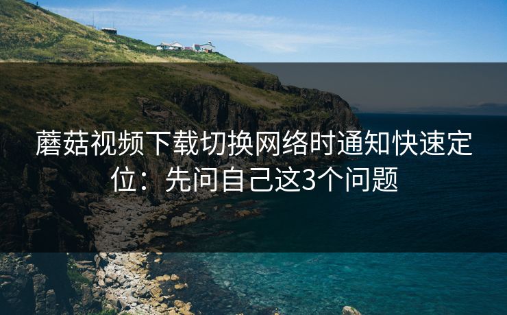 蘑菇视频下载切换网络时通知快速定位：先问自己这3个问题