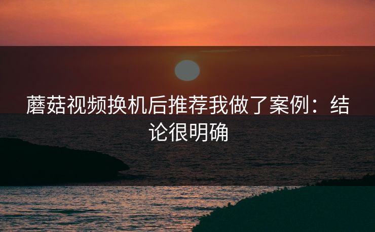 蘑菇视频换机后推荐我做了案例：结论很明确