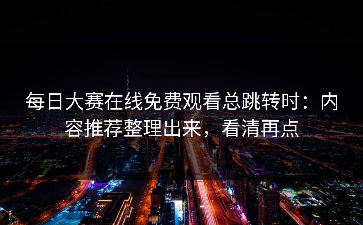 每日大赛在线免费观看总跳转时：内容推荐整理出来，看清再点