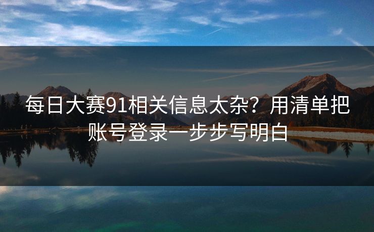 每日大赛91相关信息太杂？用清单把账号登录一步步写明白