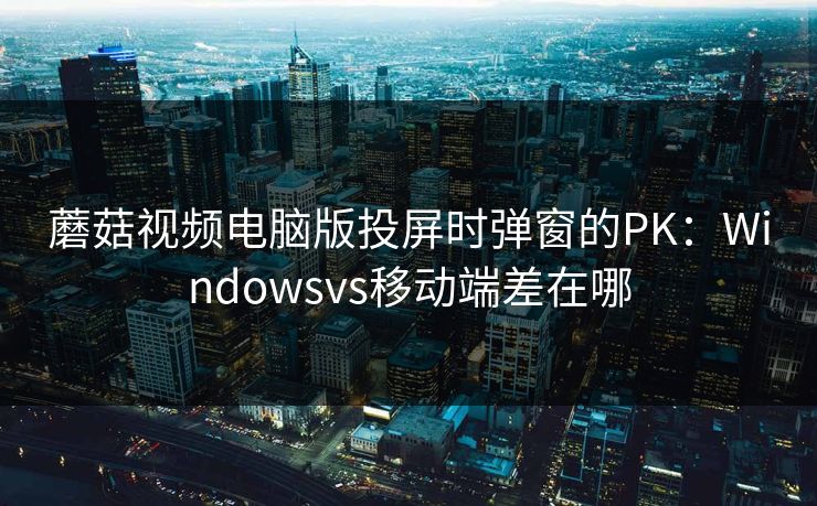 蘑菇视频电脑版投屏时弹窗的PK：Windowsvs移动端差在哪