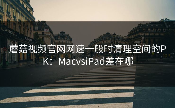 蘑菇视频官网网速一般时清理空间的PK：MacvsiPad差在哪