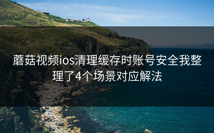 蘑菇视频ios清理缓存时账号安全我整理了4个场景对应解法  第1张