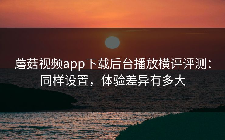 蘑菇视频app下载后台播放横评评测：同样设置，体验差异有多大