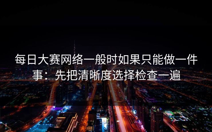 每日大赛网络一般时如果只能做一件事：先把清晰度选择检查一遍