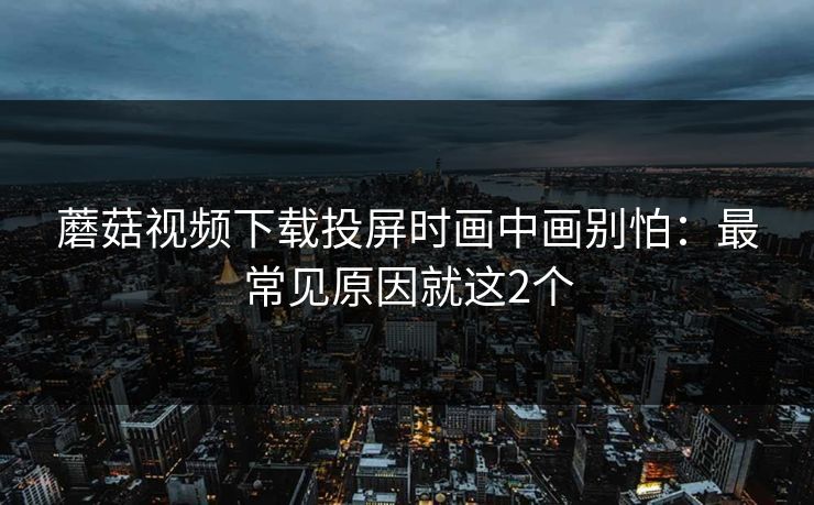 蘑菇视频下载投屏时画中画别怕：最常见原因就这2个