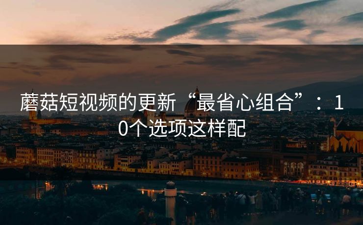 蘑菇短视频的更新“最省心组合”:10个选项这样配 蘑菇短视频的更新“最省心组合”:10个选项这样配