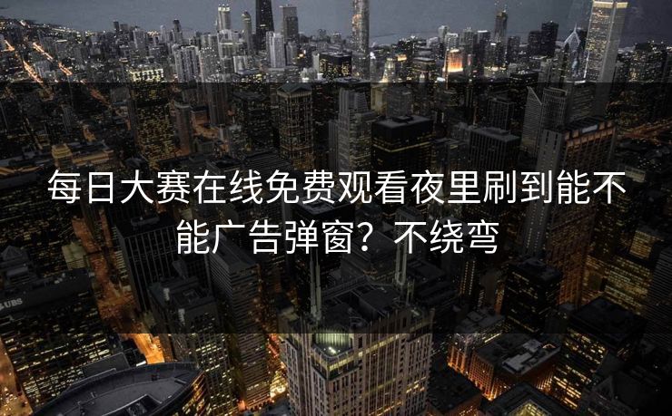 每日大赛在线免费观看夜里刷到能不能广告弹窗?不绕弯 每日大赛在线免费观看夜里刷到能不能广告弹窗?不绕弯