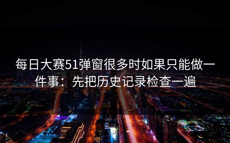 每日大赛51弹窗很多时如果只能做一件事：先把历史记录检查一遍