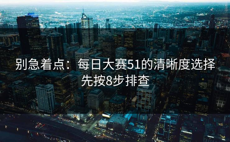 别急着点：每日大赛51的清晰度选择先按8步排查