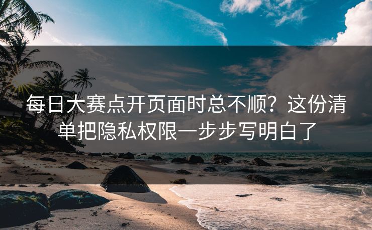 每日大赛点开页面时总不顺？这份清单把隐私权限一步步写明白了