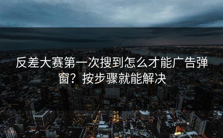 反差大赛第一次搜到怎么才能广告弹窗？按步骤就能解决