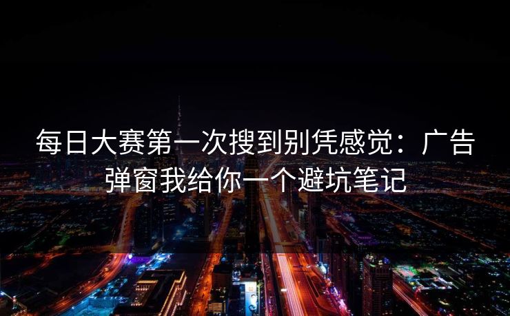每日大赛第一次搜到别凭感觉：广告弹窗我给你一个避坑笔记