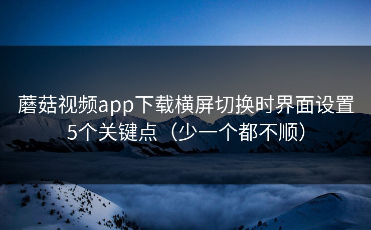 蘑菇视频app下载横屏切换时界面设置5个关键点（少一个都不顺）