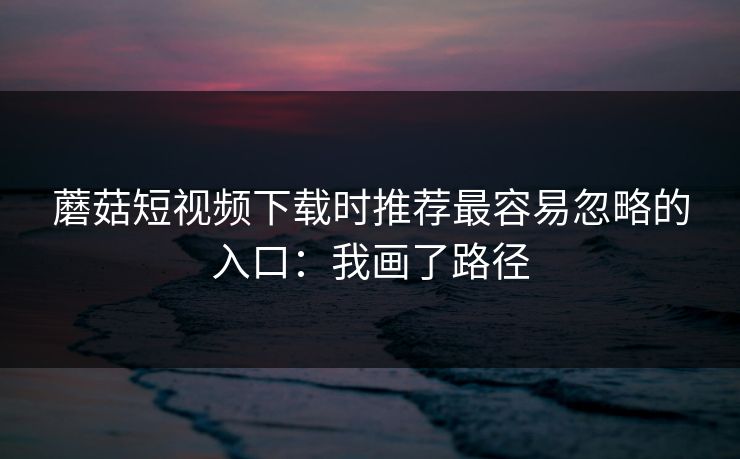 蘑菇短视频下载时推荐最容易忽略的入口:我画了路径 蘑菇短视频下载时推荐最容易忽略的入口:我画了路径