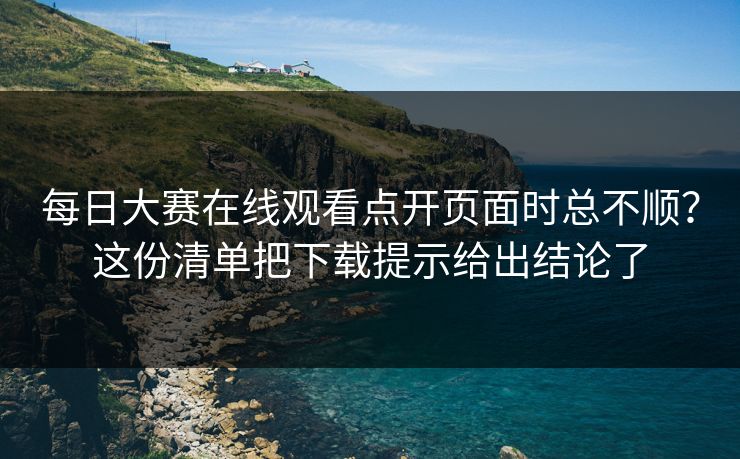 每日大赛在线观看点开页面时总不顺？这份清单把下载提示给出结论了