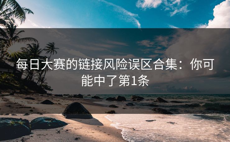 每日大赛的链接风险误区合集:你可能中了第1条 每日大赛的链接风险误区合集:你可能中了第1条
