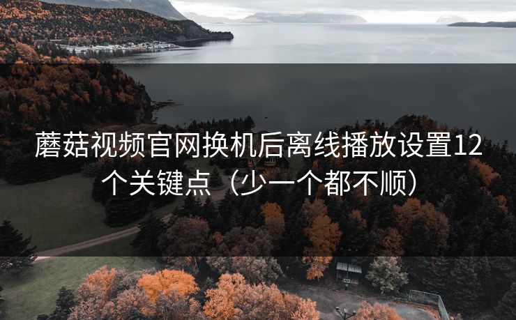 蘑菇视频官网换机后离线播放设置12个关键点(少一个都不顺) 蘑菇视频官网换机后离线播放设置12个关键点(少一个都不顺)