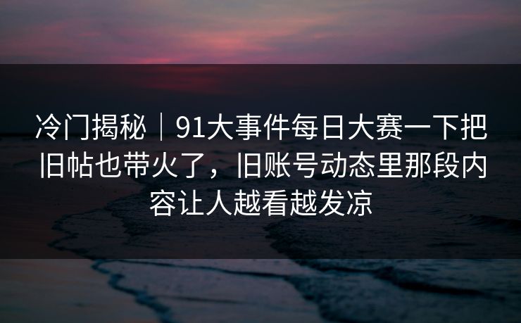 冷门揭秘｜91大事件每日大赛一下把旧帖也带火了，旧账号动态里那段内容让人越看越发凉