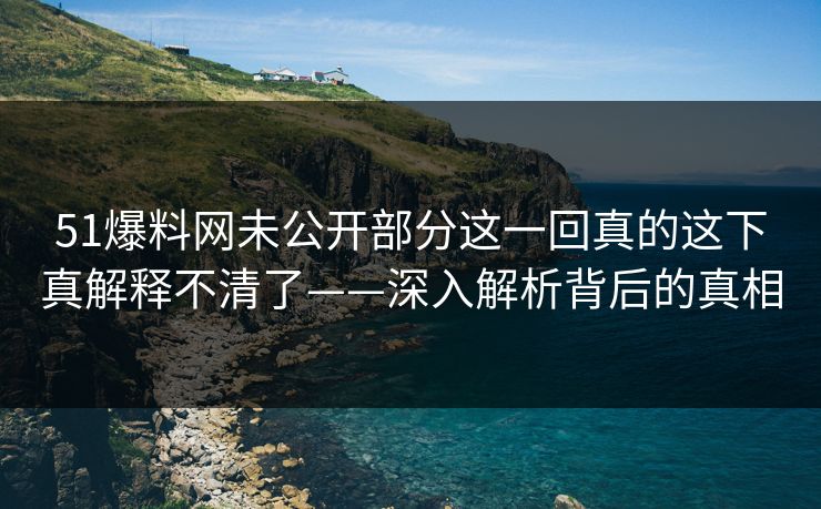 51爆料网未公开部分这一回真的这下真解释不清了——深入解析背后的真相
