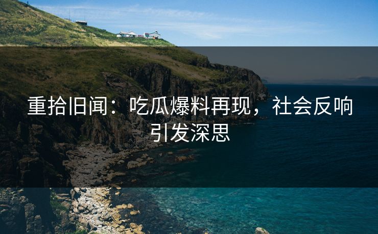 重拾旧闻：吃瓜爆料再现，社会反响引发深思